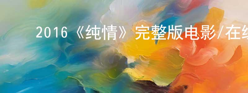 ﻿卞紫云的动漫综艺大全,﻿2016《纯情》完整版电影/在线观看/百度云-美剧天堂